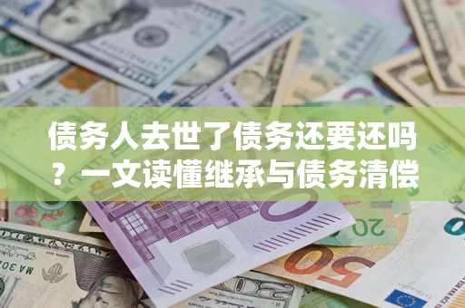 北京债务人去世了债务还要还吗？一文读懂继承与债务清偿