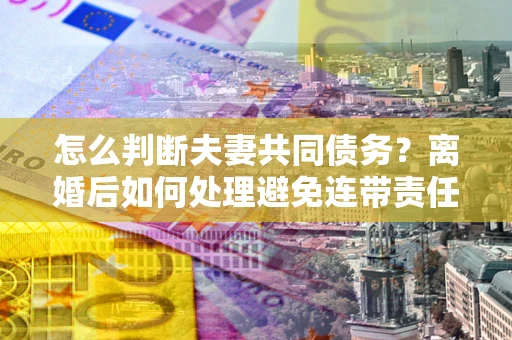 北京怎么判断夫妻共同债务？离婚后如何处理避免连带责任？